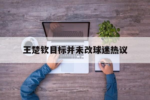 王楚钦目标并未改球迷热议(王楚钦专访最新)|PP体育中国足球赛事数据